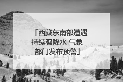 西藏东南部遭遇持续强降水 气象部门发布预警