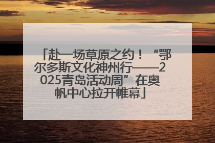 赴一场草原之约！“鄂尔多斯文化神州行——2025青岛活动周”在奥帆中心拉开帷幕
