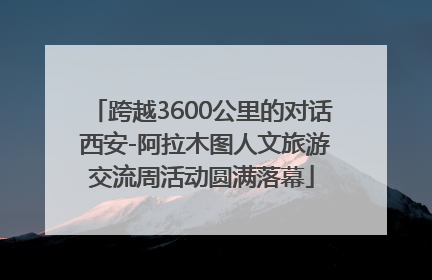 跨越3600公里的对话 西安-阿拉木图人文旅游交流周活动圆满落幕