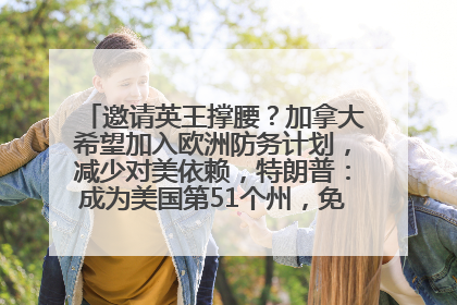 邀请英王撑腰？加拿大希望加入欧洲防务计划，减少对美依赖，特朗普：成为美国第51个州，免费用“金穹”