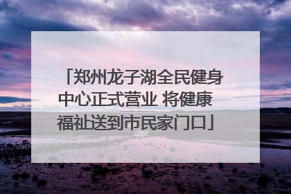 郑州龙子湖全民健身中心正式营业 将健康福祉送到市民家门口