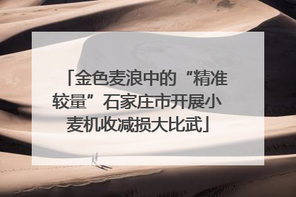 金色麦浪中的“精准较量”石家庄市开展小麦机收减损大比武