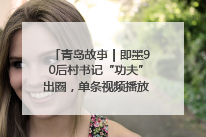 青岛故事｜即墨90后村书记“功夫”出圈，单条视频播放量过600万