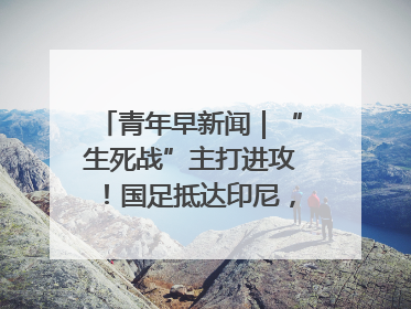 青年早新闻｜“生死战”主打进攻！国足抵达印尼，主教练发声