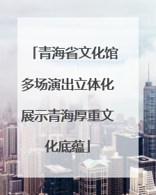 青海省文化馆多场演出立体化展示青海厚重文化底蕴