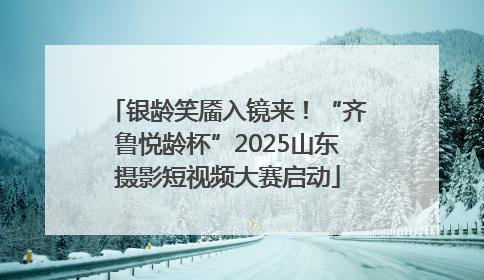 银龄笑靥入镜来！“齐鲁悦龄杯”2025山东摄影短视频大赛启动