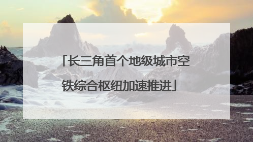 长三角首个地级城市空铁综合枢纽加速推进