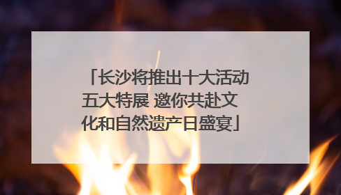 长沙将推出十大活动五大特展 邀你共赴文化和自然遗产日盛宴