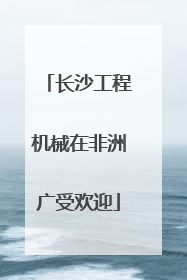 长沙工程机械在非洲广受欢迎