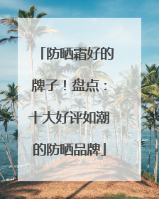 防晒霜好的牌子！盘点：十大好评如潮的防晒品牌
