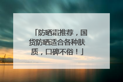 防晒霜推荐，国货防晒适合各种肤质，口碑不俗！
