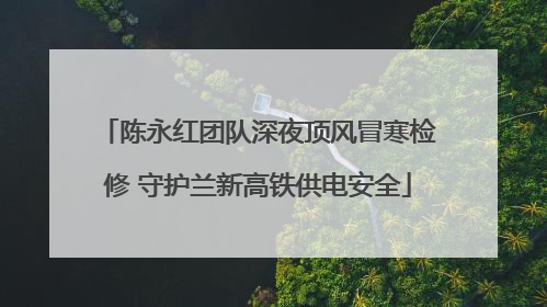陈永红团队深夜顶风冒寒检修 守护兰新高铁供电安全