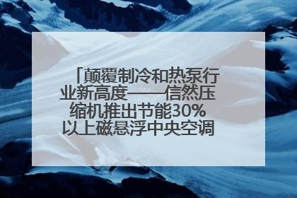 颠覆制冷和热泵行业新高度——信然压缩机推出节能30%以上磁悬浮中央空调和磁悬浮热泵