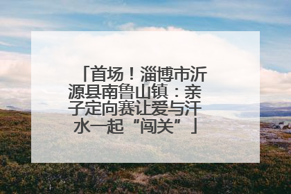 首场！淄博市沂源县南鲁山镇：亲子定向赛让爱与汗水一起“闯关”