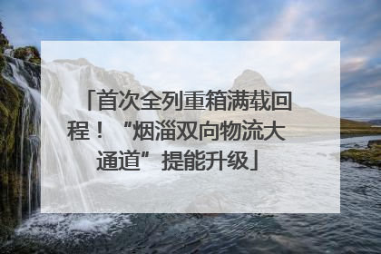 首次全列重箱满载回程！“烟淄双向物流大通道”提能升级