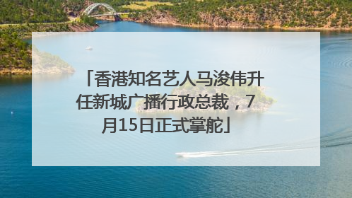 香港知名艺人马浚伟升任新城广播行政总裁，7月15日正式掌舵