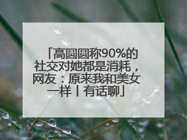 高圆圆称90%的社交对她都是消耗，网友：原来我和美女一样丨有话聊