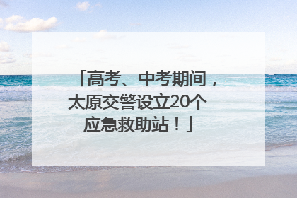 高考、中考期间，太原交警设立20个应急救助站！