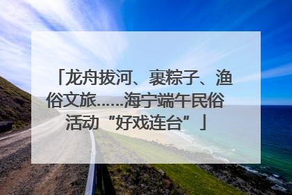 龙舟拔河、裹粽子、渔俗文旅……海宁端午民俗活动“好戏连台”