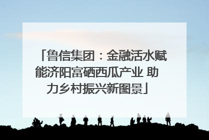 鲁信集团：金融活水赋能济阳富硒西瓜产业 助力乡村振兴新图景