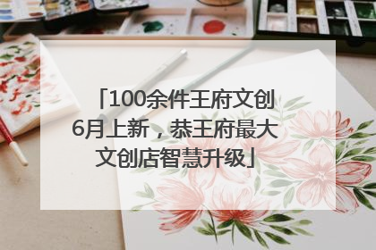 100余件王府文创6月上新，恭王府最大文创店智慧升级