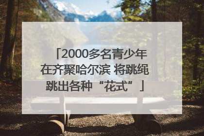2000多名青少年在齐聚哈尔滨 将跳绳跳出各种“花式”