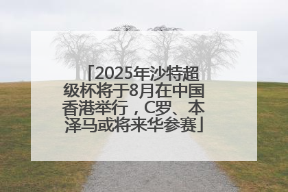 2025年沙特超级杯将于8月在中国香港举行，C罗、本泽马或将来华参赛