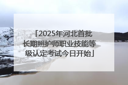 2025年河北首批长期照护师职业技能等级认定考试今日开始
