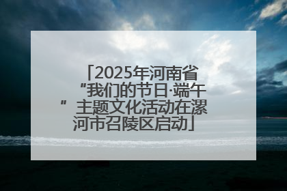 2025年河南省“我们的节日·端午”主题文化活动在漯河市召陵区启动