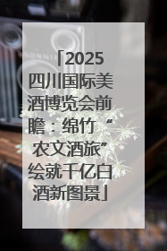 2025四川国际美酒博览会前瞻：绵竹“农文酒旅”绘就千亿白酒新图景