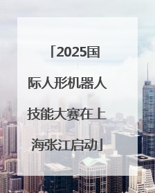2025国际人形机器人技能大赛在上海张江启动