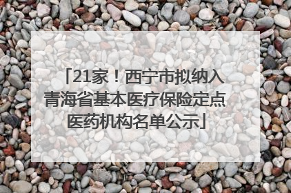 21家！西宁市拟纳入青海省基本医疗保险定点医药机构名单公示