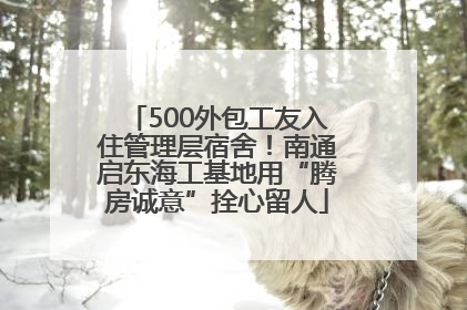 500外包工友入住管理层宿舍！南通启东海工基地用“腾房诚意”拴心留人