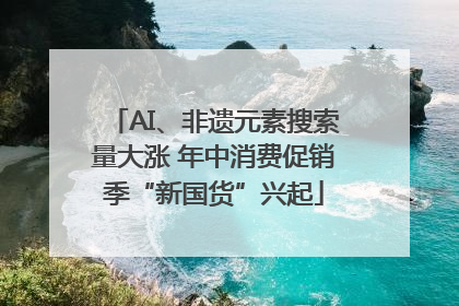 AI、非遗元素搜索量大涨 年中消费促销季“新国货”兴起